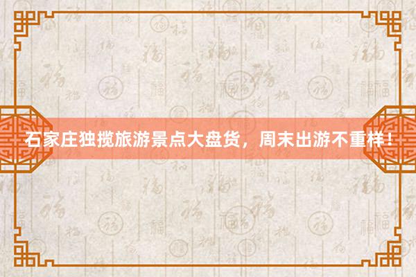 石家庄独揽旅游景点大盘货，周末出游不重样！